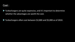 Cost :
 Turbochargers are quite expensive, and it’s important to determine
whether the advantages are worth the cost.
 Turbochargers often cost between $2,000 and $5,000 as of 2010.
 