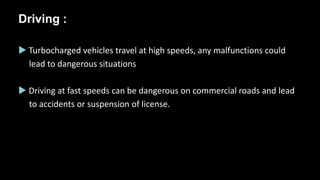 Driving :
 Turbocharged vehicles travel at high speeds, any malfunctions could
lead to dangerous situations
 Driving at fast speeds can be dangerous on commercial roads and lead
to accidents or suspension of license.
 
