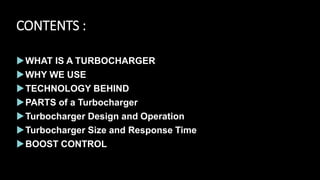 CONTENTS :
WHAT IS A TURBOCHARGER
WHY WE USE
TECHNOLOGY BEHIND
PARTS of a Turbocharger
Turbocharger Design and Operation
Turbocharger Size and Response Time
BOOST CONTROL
 