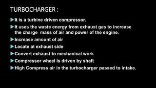 TURBOCHARGER :
It is a turbine driven compressor.
It uses the waste energy from exhaust gas to increase
the charge mass of air and power of the engine.
Increase amount of air
Locate at exhaust side
Convert exhaust to mechanical work
Compressor wheel is driven by shaft
High Compress air in the turbocharger passed to intake.
 