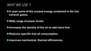 WHY WE USE ?
It uses some of the unused energy contained in the hot
exhaust gases.
Wide range of power levels.
Increases the density of the air to add more fuel.
Reduces specific fuel oil consumption.
Improves mechanical, thermal efficiencies.
 