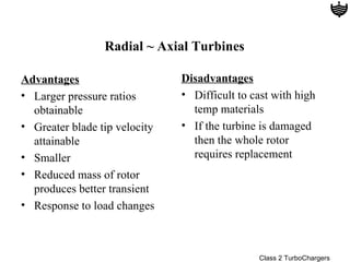 Radial ~ Axial Turbines

Advantages                     Disadvantages
• Larger pressure ratios       • Difficult to cast with high
  obtainable                     temp materials
• Greater blade tip velocity   • If the turbine is damaged
  attainable                     then the whole rotor
• Smaller                        requires replacement
• Reduced mass of rotor
  produces better transient
• Response to load changes



                                               Class 2 TurboChargers
 