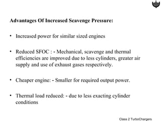 Advantages Of Increased Scavenge Pressure:

• Increased power for similar sized engines

• Reduced SFOC : ‑ Mechanical, scavenge and thermal
  efficiencies are improved due to less cylinders, greater air
  supply and use of exhaust gases respectively.

• Cheaper engine: ‑ Smaller for required output power.

• Thermal load reduced: ‑ due to less exacting cylinder
  conditions


                                                    Class 2 TurboChargers
 