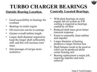 TURBO CHARGER BEARINGS
Outside Bearing Location.               Centrally Located Bearings.

• Good accessibility to bearings for    •   With plain bearings on main
                                            engine lub oil system no FW
  overhaul                                  cooling is required as bearings
• Bearings in cooler region                 cooled by oil flow
• Oil reservoirs can be in castings     •   Reduced shaft mass gives better
• Greater overall turbine length            transient response
                                        •   Easier to manually clean turbine
• Larger shaft diameter required to         and impeller
  keep the longer shaft sufficiently    •   Larger diameter at bearing
  stiff, and this will increase rotor       produces a larger friction loss
  mass                                  •   Shaft balance needs to be good as
• Inlet passages of air/gas more            whirl can be produced about
  restrictive.                              centre bearing unit
                                        •   Bearing replacement a major job,
                                            requiring impeller and rotor
                                            removal


                                                            Class 2 TurboChargers
 