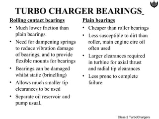 TURBO CHARGER BEARINGS
Rolling contact bearings         Plain bearings
• Much lower friction than       • Cheaper than roller bearings
  plain bearings                 • Less susceptible to dirt than
• Need for dampening springs       roller, main engine circ oil
  to reduce vibration damage       often used
  of bearings, and to provide    • Larger clearances required
  flexible mounts for bearings     in turbine for axial thrust
• Bearings can be damaged          and radial tip clearances
  whilst static (brinelling)     • Less prone to complete
• Allows much smaller tip          failure
  clearances to be used
• Separate oil reservoir and
  pump usual.

                                                 Class 2 TurboChargers
 