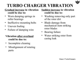 TURBO CHARGER VIBRATION
Gradual increase in vibration   Sudden increase in vibration
  could be due to:                could be due to:
• Worn damping springs in       • Washing removing only part
  roller bearings                 of the rotor dirt
• Ineffective mounting bolts    • Blade damage from
• Uneven fouling                  mechanical item striking
• Failure of damping wire         rotor blades
                                • Bearing failure
Vibration after overhaul        • Water striking rotor from
  could be due to:                casing leak
• Incomplete cleaning
• Misalignment of rotating
  parts


                                              Class 2 TurboChargers
 