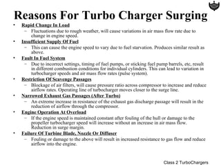 Reasons For Turbo Charger Surging
•   Rapid Change In Load
     – Fluctuations due to rough weather, will cause variations in air mass flow rate due to
         change in engine speed.
•   Insufficient Supply Of Fuel
     – This can cause the engine speed to vary due to fuel starvation. Produces similar result as
         above.
•   Fault In Fuel System
     – Due to incorrect settings, timing of fuel pumps, or sticking fuel pump barrels, etc, result
         in different combustion conditions for individual cylinders. This can lead to variation in
         turbocharger speeds and air mass flow rates (pulse system).
•   Restriction Of Scavenge Passages
     – Blockage of air filters, will cause pressure ratio across compressor to increase and reduce
         airflow rates. Operating line of turbocharger moves closer to the surge line.
•   Narrowed Exhaust Gas Passages (After Turbo)
     – An extreme increase in resistance of the exhaust gas discharge passage will result in the
         reduction of airflow through the compressor.
•   Engine Operation At Overload
     – If the engine speed is maintained constant after fouling of the hull or damage to the
         propeller turbocharger speed will increase without an increase in air mass flow.
         Reduction in surge margin.
•   Failure Of Turbine Blade, Nozzle Or Diffuser
     – Fouling or damage to the above will result in increased resistance to gas flow and reduce
         airflow into the engine.


                                                                             Class 2 TurboChargers
 