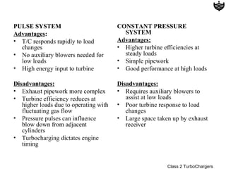 PULSE SYSTEM                            CONSTANT PRESSURE
Advantages:                               SYSTEM
• T/C responds rapidly to load          Advantages:
  changes                               • Higher turbine efficiencies at
• No auxiliary blowers needed for         steady loads
  low loads                             • Simple pipework
• High energy input to turbine          • Good performance at high loads

Disadvantages:                          Disadvantages:
• Exhaust pipework more complex         • Requires auxiliary blowers to
• Turbine efficiency reduces at            assist at low loads
   higher loads due to operating with   • Poor turbine response to load
   fluctuating gas flow                    changes
• Pressure pulses can influence         • Large space taken up by exhaust
   blow down from adjacent                 receiver
   cylinders
• Turbocharging dictates engine
   timing


                                                          Class 2 TurboChargers
 