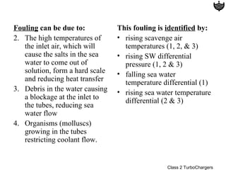 Fouling can be due to:           This fouling is identified by:
2. The high temperatures of      • rising scavenge air
   the inlet air, which will       temperatures (1, 2, & 3)
   cause the salts in the sea    • rising SW differential
   water to come out of            pressure (1, 2 & 3)
   solution, form a hard scale   • falling sea water
   and reducing heat transfer      temperature differential (1)
3. Debris in the water causing   • rising sea water temperature
   a blockage at the inlet to      differential (2 & 3)
   the tubes, reducing sea
   water flow
4. Organisms (molluscs)
   growing in the tubes
   restricting coolant flow.


                                                 Class 2 TurboChargers
 