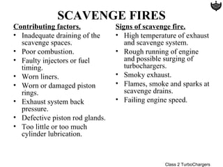SCAVENGE FIRES
Contributing factors.            Signs of scavenge fire.
• Inadequate draining of the     • High temperature of exhaust
  scavenge spaces.                  and scavenge system.
• Poor combustion.               • Rough running of engine
• Faulty injectors or fuel          and possible surging of
  timing.                           turbochargers.
• Worn liners.                   • Smoky exhaust.
• Worn or damaged piston         • Flames, smoke and sparks at
  rings.                            scavenge drains.
• Exhaust system back            • Failing engine speed.
  pressure.
• Defective piston rod glands.
• Too little or too much
  cylinder lubrication.



                                                Class 2 TurboChargers
 