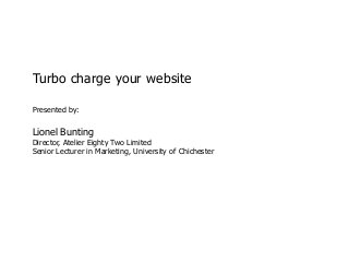 Turbo charge your website

             Presented by:

             Lionel Bunting
             Director, Atelier Eighty Two Limited
             Senior Lecturer in Marketing, University of Chichester




© Lionel Bunting, 2013
 
