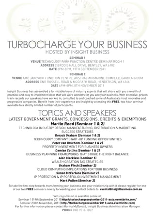 TURBOCHARGE YOUR BUSINESS
                              HOSTED BY INSIGHT BUSINESS
                                        SEMINAR 1
                  VENUE TECHNOLOGY PARK FUNCTION CENTRE-SEMINAR ROOM 1
                       ADDRESS 2 BRODIE HALL DRIVE, BENTLEY, WA 6102
                            DATE 6PM-8PM, 19TH SEPTEMBER 2011
                                    SEMINAR 2
   VENUE AMC JAKOVICH FUNCTION CENTRE, AUSTRALIAN MARINE COMPLEX, GARDEN ROOM
          ADDRESS CNR RUSSELL ROAD & MCGRATH ROAD, HENDERSON, WA 6166
                         DATE 6PM-8PM, 8TH NOVEMBER 2011
Insight Business has assembled a formidable team of industry experts that will share with you a wealth of
practical and easy to implement ideas that will work wonders for you and your business. With extensive, proven
track records our speakers have worked in, consulted to and coached some of Australia’s most innovative and
progressive companies. Benefit from their experience and insight by attending this FREE, two hour seminar
available to a strictly limited number of participants.


                        TOPICS AND SPEAKERS
LATEST GOVERNMENT GRANTS, CONCESSIONS, CREDITS & EXEMPTIONS
                 Martin Reed (Seminar 1 & 2)
         TECHNOLOGY INDUSTRY DESIGN, MANUFACTURING, DISTRIBUTION & MARKETING
                                   SUCCESS STRATEGIES
                              Deryck Graham (Seminar 1 & 2)
                 TECHNOLOGY COMPANY START-UP FUNDING OPPORTUNITIES
                            Peter van Bruchem (Seminar 1 & 2)
                       PROPERTY INVESTMENT FOR BUSINESS OWNERS
                              Damian Collins (Seminar 1 & 2)
             BUSINESS PLANNING FRAMEWORKS THAT STRIKE THE RIGHT BALANCE
                                 Alec Blacklaw (Seminar 1)
                            WEALTH CREATION TAX STRATEGIES
                                 Graham Finch (Seminar 2)
                    CLOUD COMPUTING IMPLICATIONS FOR YOUR BUSINESS
                               Simon McFarlane (Seminar 2)
                 IP PROTECTION & IP PORTFOLIO INVESTMENT MANAGEMENT
                                  Mark Pullen (Seminar 2)
 To take the first step towards transforming your business and your relationship with it please register for one
     of our two FREE seminars now by forwarding your contact details to: events@insightbusiness.com.au

                                    Self-registration is available online at;
        Seminar 1 (19th September 2011) http://turbochargeseptember2011-auto.eventbrite.com/
          Seminar 2 (8th November, 2011) http://turbochargenovember2011-auto.eventbrite.com/
      For further information please contact Karina McDonald, Insight Business Administration Manager
                                            PHONE (08) 9316 1022
 