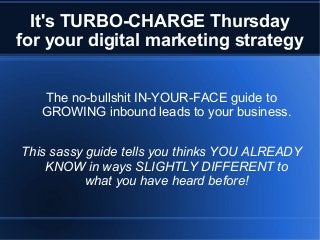 It's TURBO-CHARGE Thursday
for your digital marketing strategy
The no-bullshit IN-YOUR-FACE guide to
GROWING inbound leads to your business.
This sassy guide tells you thinks YOU ALREADY
KNOW in ways SLIGHTLY DIFFERENT to
what you have heard before!
 