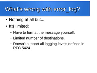 What's wrong with error_log?What's wrong with error_log?
● Nothing at all but...
● It's limited:
– Have to format the message yourself.
– Limited number of destinations.
– Doesn't support all logging levels defined in
RFC 5424.
 
