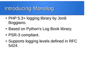 Introducing MonologIntroducing Monolog
● PHP 5.3+ logging library by Jordi
Boggiano.
● Based on Python's Log Book library.
● PSR-3 compliant.
● Supports logging levels defined in RFC
5424.
 