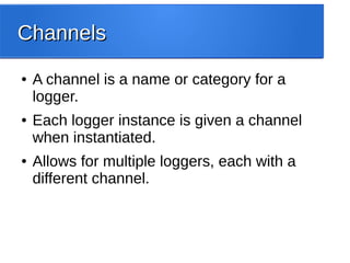 ChannelsChannels
● A channel is a name or category for a
logger.
● Each logger instance is given a channel
when instantiated.
● Allows for multiple loggers, each with a
different channel.
 