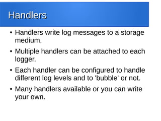HandlersHandlers
● Handlers write log messages to a storage
medium.
● Multiple handlers can be attached to each
logger.
● Each handler can be configured to handle
different log levels and to 'bubble' or not.
● Many handlers available or you can write
your own.
 
