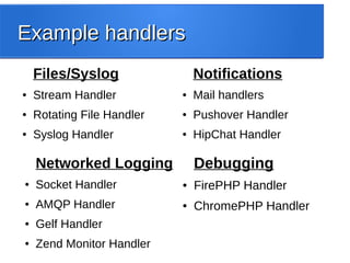 Example handlersExample handlers
Files/Syslog
● Stream Handler
● Rotating File Handler
● Syslog Handler
Notifications
● Mail handlers
● Pushover Handler
● HipChat Handler
Debugging
● FirePHP Handler
● ChromePHP Handler
Networked Logging
● Socket Handler
● AMQP Handler
● Gelf Handler
● Zend Monitor Handler
 