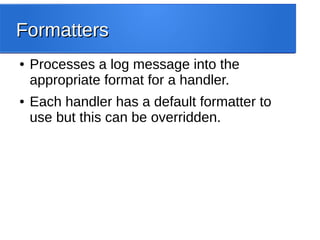 FormattersFormatters
● Processes a log message into the
appropriate format for a handler.
● Each handler has a default formatter to
use but this can be overridden.
 