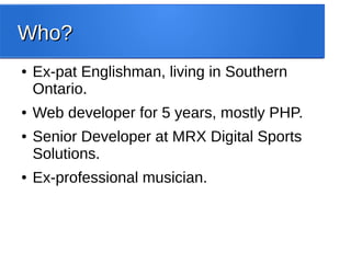 Who?Who?
● Ex-pat Englishman, living in Southern
Ontario.
● Web developer for 5 years, mostly PHP.
● Senior Developer at MRX Digital Sports
Solutions.
● Ex-professional musician.
 