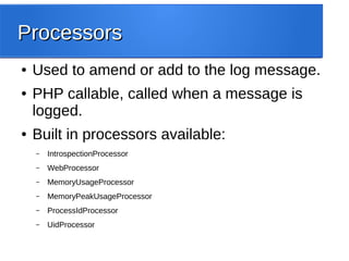 ProcessorsProcessors
● Used to amend or add to the log message.
● PHP callable, called when a message is
logged.
● Built in processors available:
– IntrospectionProcessor
– WebProcessor
– MemoryUsageProcessor
– MemoryPeakUsageProcessor
– ProcessIdProcessor
– UidProcessor
 
