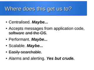 Where does this get us to?Where does this get us to?
● Centralised. Maybe...
● Accepts messages from application code,
software and the OS.
● Performant. Maybe...
● Scalable. Maybe...
● Easily searchable.
● Alarms and alerting. Yes but crude.
 