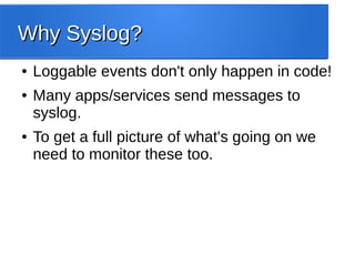 Why Syslog?Why Syslog?
● Loggable events don't only happen in code!
● Many apps/services send messages to
syslog.
● To get a full picture of what's going on we
need to monitor these too.
 