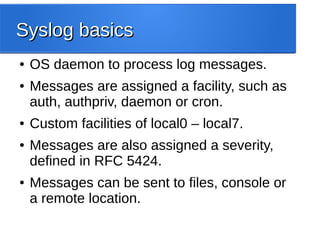 Syslog basicsSyslog basics
● OS daemon to process log messages.
● Messages are assigned a facility, such as
auth, authpriv, daemon or cron.
● Custom facilities of local0 – local7.
● Messages are also assigned a severity,
defined in RFC 5424.
● Messages can be sent to files, console or
a remote location.
 