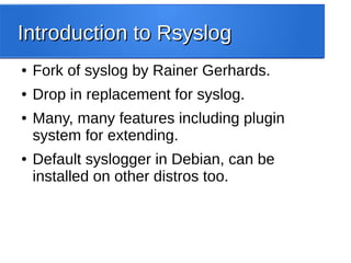 Introduction to RsyslogIntroduction to Rsyslog
● Fork of syslog by Rainer Gerhards.
● Drop in replacement for syslog.
● Many, many features including plugin
system for extending.
● Default syslogger in Debian, can be
installed on other distros too.
 