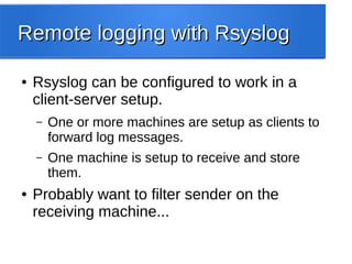 Remote logging with RsyslogRemote logging with Rsyslog
● Rsyslog can be configured to work in a
client-server setup.
– One or more machines are setup as clients to
forward log messages.
– One machine is setup to receive and store
them.
● Probably want to filter sender on the
receiving machine...
 