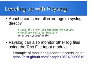 Leveling up with RsyslogLeveling up with Rsyslog
● Apache can send all error logs to syslog
directly.
● Rsyslog can also monitor other log files
using the Text File Input module.
– Example of monitoring Apache access log at
https://gist.github.com/joseph12631/2580615
 