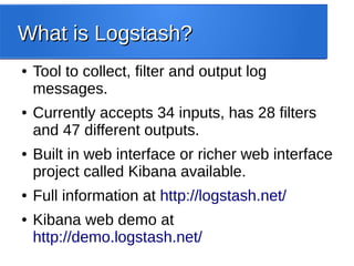 What is Logstash?What is Logstash?
● Tool to collect, filter and output log
messages.
● Currently accepts 34 inputs, has 28 filters
and 47 different outputs.
● Built in web interface or richer web interface
project called Kibana available.
● Full information at http://logstash.net/
● Kibana web demo at
http://demo.logstash.net/
 