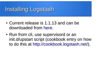 Installing LogstashInstalling Logstash
● Current release is 1.1.13 and can be
downloaded from here.
● Run from cli, use supervisord or an
init.d/upstart script (cookbook entry on how
to do this at http://cookbook.logstash.net/).
 