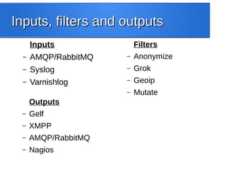 Inputs, filters and outputsInputs, filters and outputs
Inputs
– AMQP/RabbitMQ
– Syslog
– Varnishlog
Filters
– Anonymize
– Grok
– Geoip
– Mutate
Outputs
– Gelf
– XMPP
– AMQP/RabbitMQ
– Nagios
 