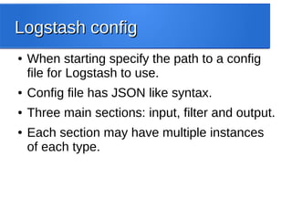 Logstash configLogstash config
● When starting specify the path to a config
file for Logstash to use.
● Config file has JSON like syntax.
● Three main sections: input, filter and output.
● Each section may have multiple instances
of each type.
 