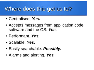 Where does this get us to?Where does this get us to?
● Centralised. Yes.
● Accepts messages from application code,
software and the OS. Yes.
● Performant. Yes.
● Scalable. Yes.
● Easily searchable. Possibly.
● Alarms and alerting. Yes.
 