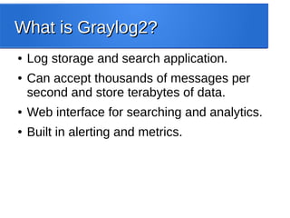 What is Graylog2?What is Graylog2?
● Log storage and search application.
● Can accept thousands of messages per
second and store terabytes of data.
● Web interface for searching and analytics.
● Built in alerting and metrics.
 