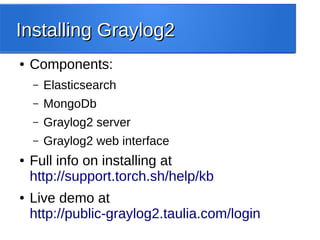 Installing Graylog2Installing Graylog2
● Components:
– Elasticsearch
– MongoDb
– Graylog2 server
– Graylog2 web interface
● Full info on installing at
http://support.torch.sh/help/kb
● Live demo at
http://public-graylog2.taulia.com/login
 