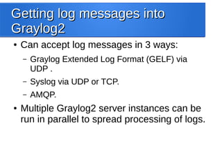 Getting log messages intoGetting log messages into
Graylog2Graylog2
● Can accept log messages in 3 ways:
– Graylog Extended Log Format (GELF) via
UDP .
– Syslog via UDP or TCP.
– AMQP.
● Multiple Graylog2 server instances can be
run in parallel to spread processing of logs.
 