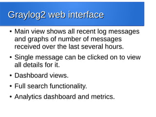 Graylog2 web interfaceGraylog2 web interface
● Main view shows all recent log messages
and graphs of number of messages
received over the last several hours.
● Single message can be clicked on to view
all details for it.
● Dashboard views.
● Full search functionality.
● Analytics dashboard and metrics.
 