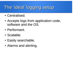 The 'ideal' logging setupThe 'ideal' logging setup
● Centralised.
● Accepts logs from application code,
software and the OS.
● Performant.
● Scalable.
● Easily searchable.
● Alarms and alerting.
 