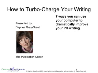 1© Daphne Gray-Grant, 2007. Used by Communitelligence Inc. with permission. All Rights Reserved.
How to Turbo-Charge Your Writing
Presented by:
Daphne Gray-Grant
The Publication Coach
7 ways you can use
your computer to
dramatically improve
your PR writing
 