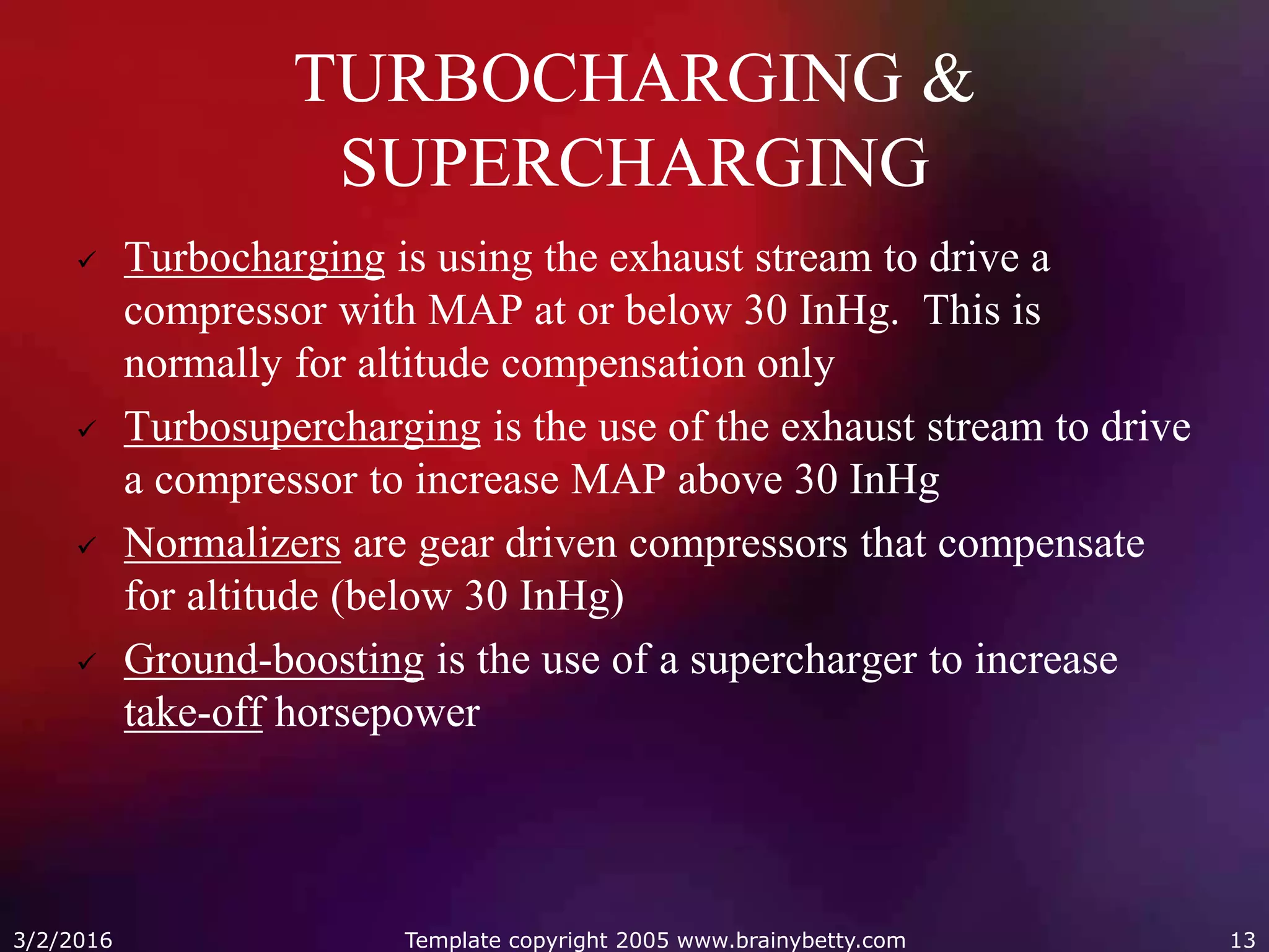 TURBOCHARGING &
SUPERCHARGING
 Turbocharging is using the exhaust stream to drive a
compressor with MAP at or below 30 InHg. This is
normally for altitude compensation only
 Turbosupercharging is the use of the exhaust stream to drive
a compressor to increase MAP above 30 InHg
 Normalizers are gear driven compressors that compensate
for altitude (below 30 InHg)
 Ground-boosting is the use of a supercharger to increase
take-off horsepower
3/2/2016 Template copyright 2005 www.brainybetty.com 13
 