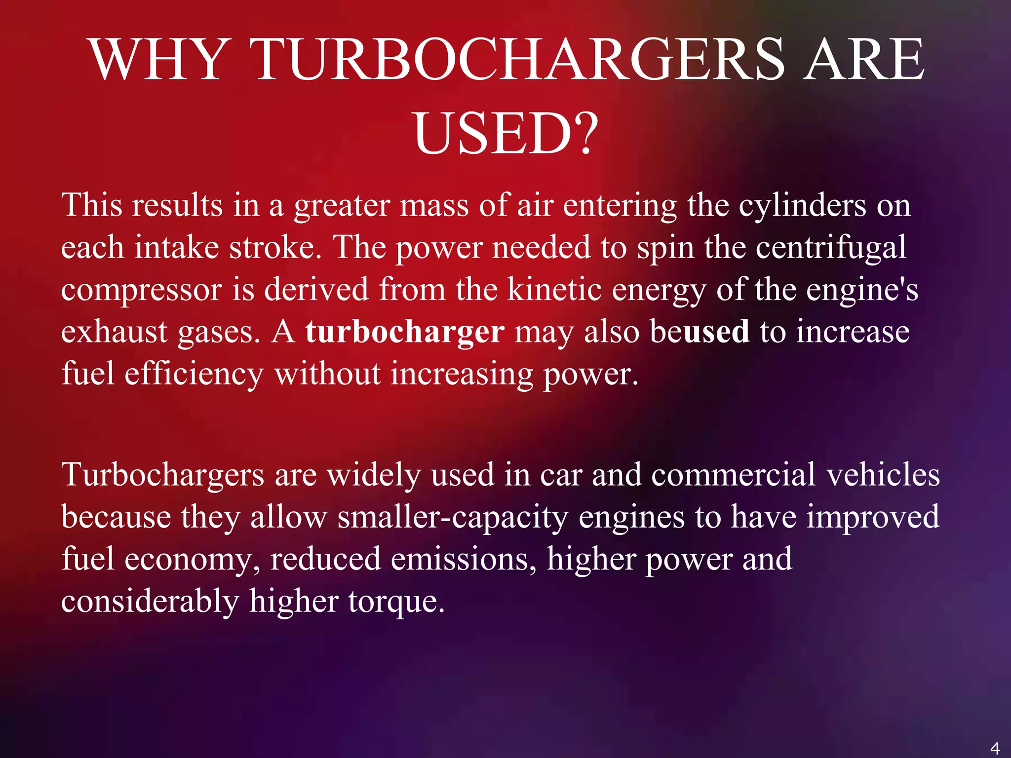 WHY TURBOCHARGERS ARE
USED?
This results in a greater mass of air entering the cylinders on
each intake stroke. The power needed to spin the centrifugal
compressor is derived from the kinetic energy of the engine's
exhaust gases. A turbocharger may also beused to increase
fuel efficiency without increasing power.
Turbochargers are widely used in car and commercial vehicles
because they allow smaller-capacity engines to have improved
fuel economy, reduced emissions, higher power and
considerably higher torque.
4
 