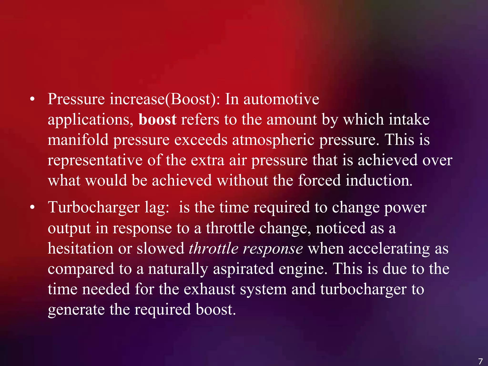 • Pressure increase(Boost): In automotive
applications, boost refers to the amount by which intake
manifold pressure exceeds atmospheric pressure. This is
representative of the extra air pressure that is achieved over
what would be achieved without the forced induction.
• Turbocharger lag: is the time required to change power
output in response to a throttle change, noticed as a
hesitation or slowed throttle response when accelerating as
compared to a naturally aspirated engine. This is due to the
time needed for the exhaust system and turbocharger to
generate the required boost.
7
 