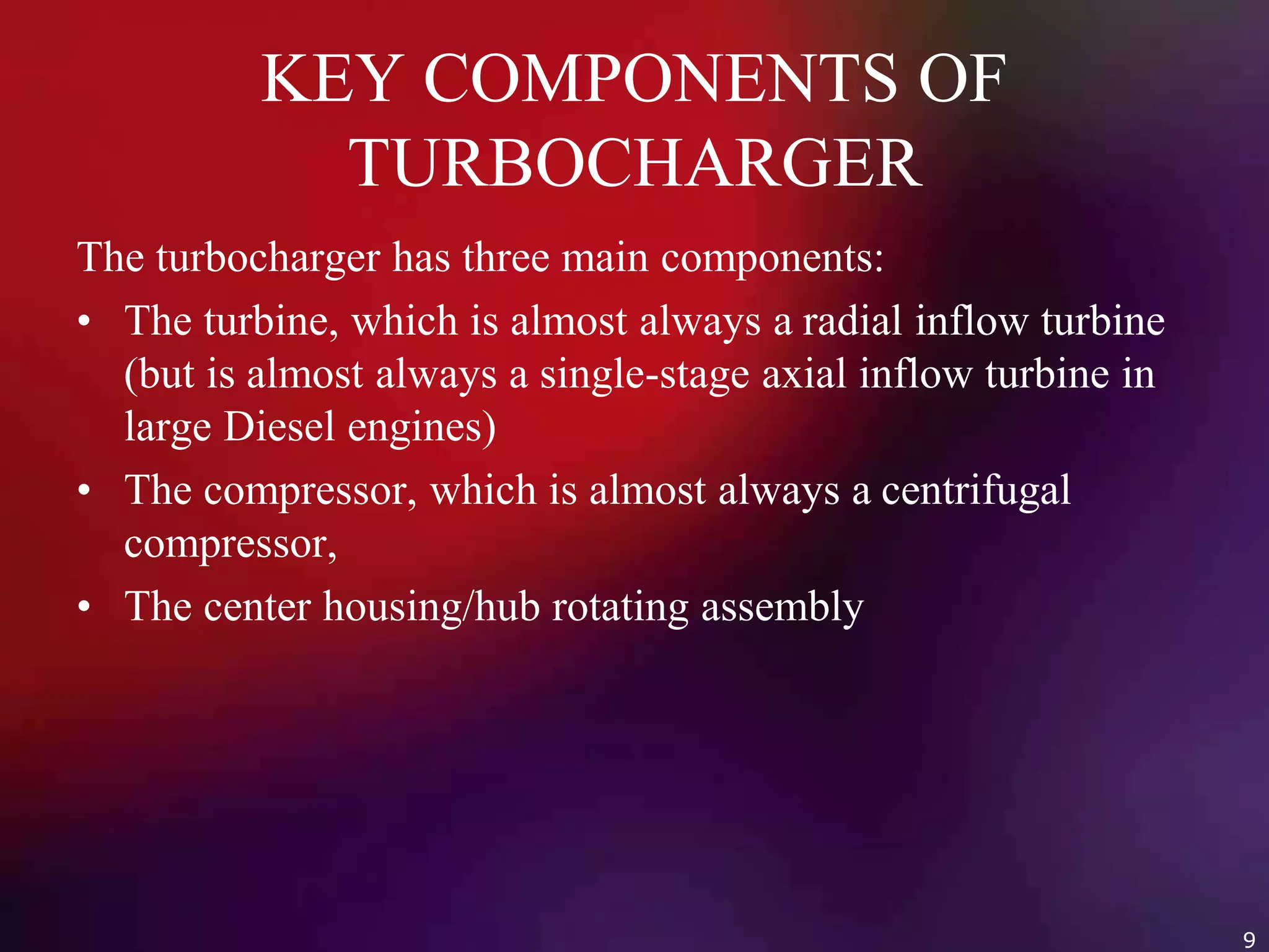 KEY COMPONENTS OF
TURBOCHARGER
The turbocharger has three main components:
• The turbine, which is almost always a radial inflow turbine
(but is almost always a single-stage axial inflow turbine in
large Diesel engines)
• The compressor, which is almost always a centrifugal
compressor,
• The center housing/hub rotating assembly
9
 