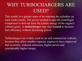 WHY TURBOCHARGERS ARE
USED?
This results in a greater mass of air entering the cylinders on
each intake stroke. The power needed to spin the centrifugal
compressor is derived from the kinetic energy of the engine's
exhaust gases. A turbocharger may also beused to increase
fuel efficiency without increasing power.
Turbochargers are widely used in car and commercial vehicles
because they allow smaller-capacity engines to have improved
fuel economy, reduced emissions, higher power and
considerably higher torque.
4
 