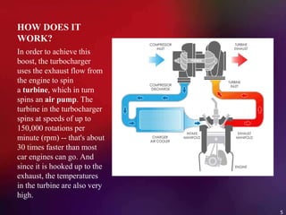 HOW DOES IT
WORK?
In order to achieve this
boost, the turbocharger
uses the exhaust flow from
the engine to spin
a turbine, which in turn
spins an air pump. The
turbine in the turbocharger
spins at speeds of up to
150,000 rotations per
minute (rpm) -- that's about
30 times faster than most
car engines can go. And
since it is hooked up to the
exhaust, the temperatures
in the turbine are also very
high.
5
 