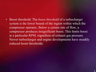 • Boost threshold: The boost threshold of a turbocharger
system is the lower bound of the region within which the
compressor operates. Below a certain rate of flow, a
compressor produces insignificant boost. This limits boost
at a particular RPM, regardless of exhaust gas pressure.
Newer turbocharger and engine developments have steadily
reduced boost thresholds.
8
 