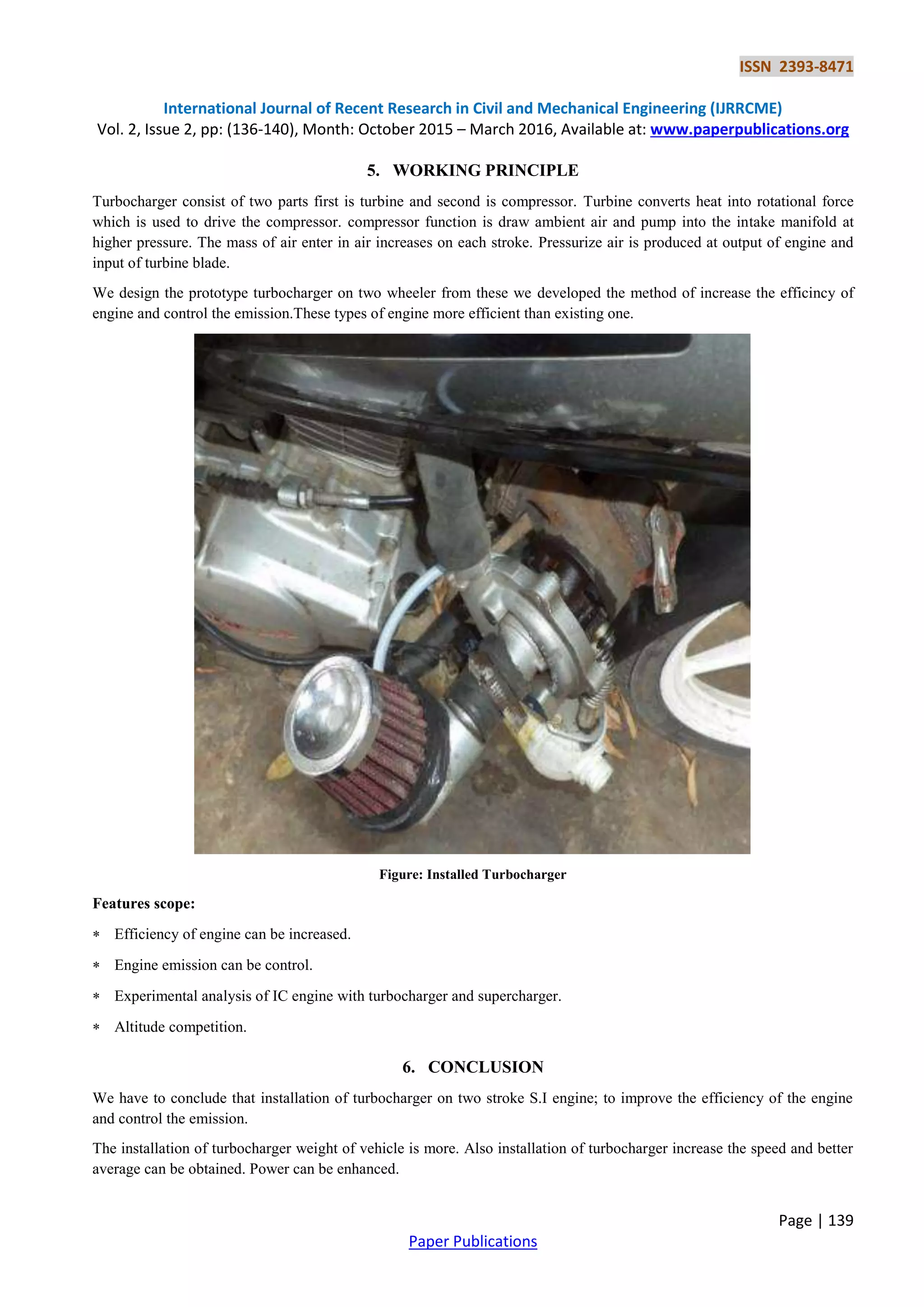 ISSN 2393-8471
International Journal of Recent Research in Civil and Mechanical Engineering (IJRRCME)
Vol. 2, Issue 2, pp: (136-140), Month: October 2015 – March 2016, Available at: www.paperpublications.org
Page | 139
Paper Publications
5. WORKING PRINCIPLE
Turbocharger consist of two parts first is turbine and second is compressor. Turbine converts heat into rotational force
which is used to drive the compressor. compressor function is draw ambient air and pump into the intake manifold at
higher pressure. The mass of air enter in air increases on each stroke. Pressurize air is produced at output of engine and
input of turbine blade.
We design the prototype turbocharger on two wheeler from these we developed the method of increase the efficincy of
engine and control the emission.These types of engine more efficient than existing one.
Figure: Installed Turbocharger
Features scope:
 Efficiency of engine can be increased.
 Engine emission can be control.
 Experimental analysis of IC engine with turbocharger and supercharger.
 Altitude competition.
6. CONCLUSION
We have to conclude that installation of turbocharger on two stroke S.I engine; to improve the efficiency of the engine
and control the emission.
The installation of turbocharger weight of vehicle is more. Also installation of turbocharger increase the speed and better
average can be obtained. Power can be enhanced.
 